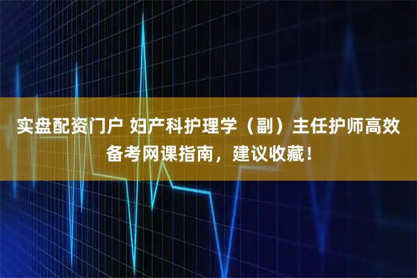 实盘配资门户 妇产科护理学（副）主任护师高效备考网课指南，建议收藏！