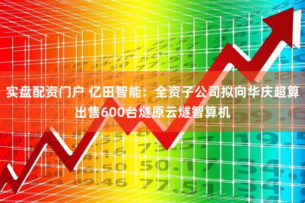 实盘配资门户 亿田智能：全资子公司拟向华庆超算出售600台燧原云燧智算机